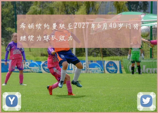 希顿续约曼联至2027年6月40岁门将继续为球队效力